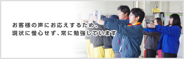 お客様の声にお答えするため、現状に慢心せず、常に勉強しています
