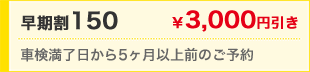 早期割150　￥3,000円引き　車検満了日から5ヶ月以上前のご予約