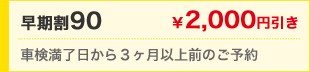 早期割90　￥2,000円引き　車検満了日から3ヶ月以上前のご予約